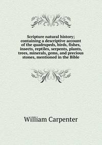 Scripture natural history; containing a descriptive account of the quadrupeds, birds, fishes, insects, reptiles, serpents, plants, trees, minerals, gems, and precious stones, mentioned in the Bible