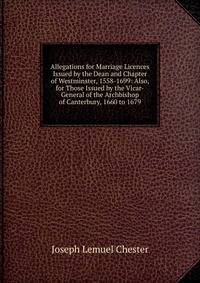 Allegations for Marriage Licences Issued by the Dean and Chapter of Westminster, 1558-1699: Also, for Those Issued by the Vicar-General of the Archbishop of Canterbury, 1660 to 1679