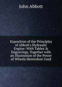 Exposition of the Principles of Abbott's Hydraulic Engine: With Tables &amp; Engravings, Together with an Illustration of the Power of Wheels Heretofore Used