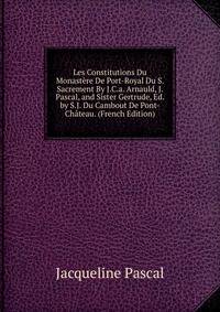 Les Constitutions Du Monastere De Port-Royal Du S. Sacrement By J.C.a. Arnauld, J. Pascal, and Sister Gertrude, Ed. by S.J. Du Cambout De Pont-Chateau. (French Edition)