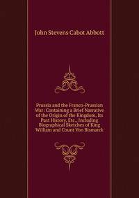 Prussia and the Franco-Prussian War: Containing a Brief Narrative of the Origin of the Kingdom, Its Past History, Etc., Including Biographical Sketches of King William and Count Von Bismarck