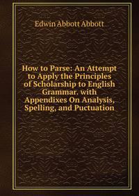 How to Parse: An Attempt to Apply the Principles of Scholarship to English Grammar. with Appendixes On Analysis, Spelling, and Puctuation