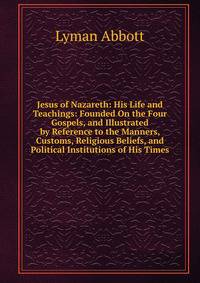 Jesus of Nazareth: His Life and Teachings: Founded On the Four Gospels, and Illustrated by Reference to the Manners, Customs, Religious Beliefs, and Political Institutions of His Times