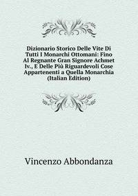 Dizionario Storico Delle Vite Di Tutti I Monarchi Ottomani: Fino Al Regnante Gran Signore Achmet Iv., E Delle Piu Riguardevoli Cose Appartenenti a Quella Monarchia (Italian Edition)
