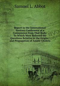 Report to the International Sanitary Conference of a Commission from That Body: To Which Were Referred the Questions Relative to the Origin, . and Propagation of Asiatic Cholera