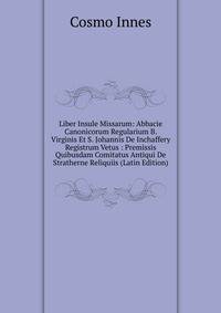Liber Insule Missarum: Abbacie Canonicorum Regularium B. Virginis Et S. Johannis De Inchaffery Registrum Vetus : Premissis Quibusdam Comitatus Antiqui De Stratherne Reliquiis (Latin Edition)