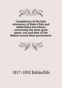 Compilation of the holy utterances of Baha'o'llah and Abdul Baha microform: concerning the most great peace, war and duty of the Bahais toward their government