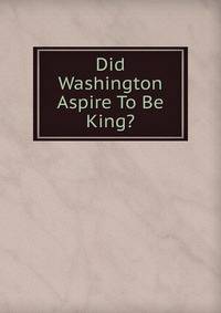 Did Washington Aspire To Be King?