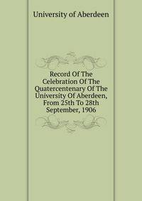 Record Of The Celebration Of The Quatercentenary Of The University Of Aberdeen, From 25th To 28th September, 1906