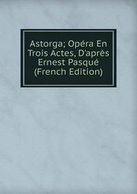 Astorga; Op?ra En Trois Actes, D'apr?s Ernest Pasqu? (French Edition)