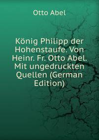 Konig Philipp der Hohenstaufe. Von Heinr. Fr. Otto Abel. Mit ungedruckten Quellen (German Edition)