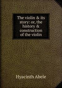 The violin &amp; its story: or, the history &amp; construction of the violin