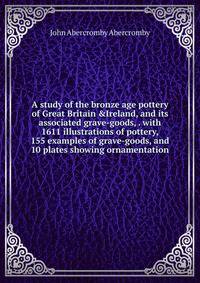 A study of the bronze age pottery of Great Britain &amp;Ireland, and its associated grave-goods, . with 1611 illustrations of pottery, 155 examples of grave-goods, and 10 plates showing ornamentation