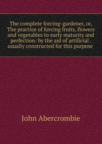The complete forcing-gardener, or, The practice of forcing fruits, flowers and vegetables to early maturity and perfection: by the aid of artificial . usually constructed for this purpose .