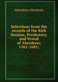 Selections from the records of the Kirk Session, Presbytery, and Synod of Aberdeen; 1562-1681;