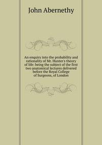 An enquiry into the probability and rationality of Mr. Hunter's theory of life: being the subject of the first two anatomical lectures delivered before the Royal College of Surgeons, of London