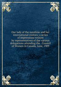 Our lady of the sunshine and her international visitors; a series of impressions written by representatives of the various delegations attending the . Council of Women in Canada, June, 1909