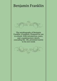 The autobiography of Benjamin Franklin. (Complete.) Prepared for use in schools. With introduction, notes, and a supplementary sketch, concuding the . life, presented mainly in his own words