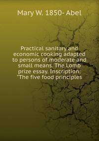 Practical sanitary and economic cooking adapted to persons of moderate and small means. The Lomb prize essay. Inscription: "The five food principles