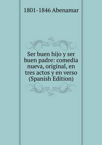 Ser buen hijo y ser buen padre: comedia nueva, original, en tres actos y en verso (Spanish Edition)