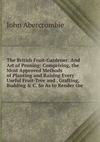 The British Fruit-Gardener: And Art of Pruning: Comprising, the Most Approved Methods of Planting and Raising Every Useful Fruit-Tree and . Grafting, Budding &amp; C. So As to Render the