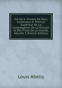 Vie De S. Vincent De Paul, Instituteur Et Premier Superieur De La Congregation De La Mission Et Des Filles De La Charite, Volume 5 (French Edition)