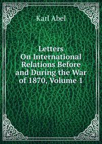 Letters On International Relations Before and During the War of 1870, Volume 1