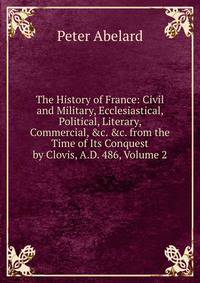 The History of France: Civil and Military, Ecclesiastical, Political, Literary, Commercial, &amp;c. &amp;c. from the Time of Its Conquest by Clovis, A.D. 486, Volume 2