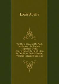 Vie De S. Vincent De Paul, Instituteur Et Premier Superieur De La Congregation De La Mission Et Des Filles De La Charite, Volume 1 (French Edition)