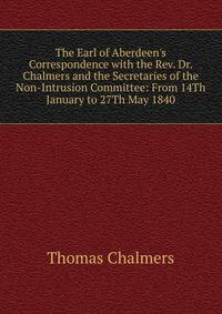 The Earl of Aberdeen's Correspondence with the Rev. Dr. Chalmers and the Secretaries of the Non-Intrusion Committee: From 14Th January to 27Th May 1840