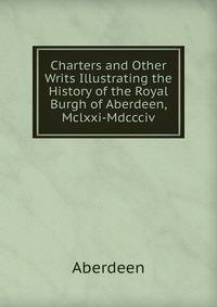 Charters and Other Writs Illustrating the History of the Royal Burgh of Aberdeen, Mclxxi-Mdccciv