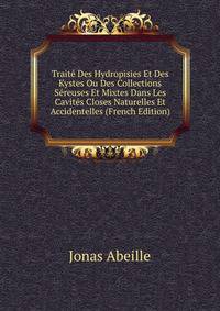 Traite Des Hydropisies Et Des Kystes Ou Des Collections Sereuses Et Mixtes Dans Les Cavites Closes Naturelles Et Accidentelles (French Edition)
