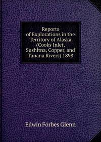 Reports of Explorations in the Territory of Alaska (Cooks Inlet, Sushitna, Copper, and Tanana Rivers) 1898