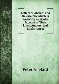 Letters of Abelard and Heloise: To Which Is Prefix'd a Particular Account of Their Lives, Amours, and Misfortunes: