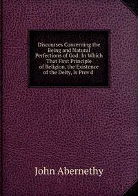 Discourses Concerning the Being and Natural Perfections of God: In Which That First Principle of Religion, the Existence of the Deity, Is Prov'd .