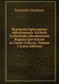 Registrum Episcopatus Aberdonensis: Ecclesie Cathedralis Aberdonensis Regesta Que Extant in Unum Collecta, Volume 1 (Latin Edition)