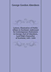 Letters, Illustrative of Public Affairs in Scotland: Addressed by Contemporary Statesmen to George, Earl of Aberdeen, Lord High Chancellor of Scotland, 1681-1684