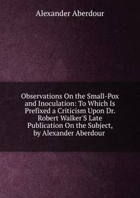 Observations On the Small-Pox and Inoculation: To Which Is Prefixed a Criticism Upon Dr. Robert Walker'S Late Publication On the Subject, by Alexander Aberdour .