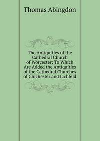 The Antiquities of the Cathedral Church of Worcester: To Which Are Added the Antiquities of the Cathedral Churches of Chichester and Lichfeld
