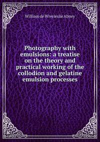 Photography with emulsions: a treatise on the theory and practical working of the collodion and gelatine emulsion processes