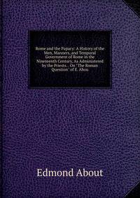 Rome and the Papacy: A History of the Men, Manners, and Temporal Government of Rome in the Nineteenth Century, As Administered by the Priests. . On "The Roman Question" of E. Abou