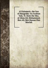 Al Kalomeric, the Son of Maugraby: An Arabian Tale, Tr. from the Mss. of Abou Ali, Mohammed, Ben Ali, Ben Hassan Ebn Moclah