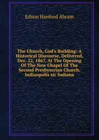 The Church, God's Building: A Historical Discourse, Delivered, Dec. 22, 1867, At The Opening Of The New Chapel Of The Second Presbyterian Church, Indianpolis sic Indiana