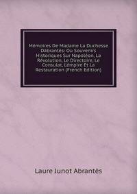 Memoires De Madame La Duchesse Dabrantes: Ou Souvenirs Historiques Sur Napoleon, La Revolution, Le Directoire, Le Consulat, Lempire Et La Restauration (French Edition)