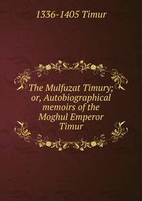 The Mulfuzat Timury; or, Autobiographical memoirs of the Moghul Emperor Timur