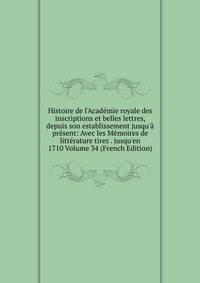 Histoire de l'Acad?mie royale des inscriptions et belles lettres, depuis son establissement jusqu'? pr?sent: Avec les M?moires de litt?rature tirez . jusqu'en 1710 Volume 34 (French Edition)