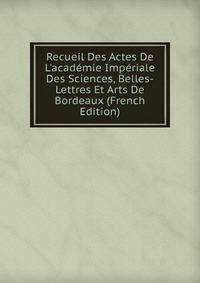 Recueil Des Actes De L'acad?mie Imp?riale Des Sciences, Belles-Lettres Et Arts De Bordeaux (French Edition)