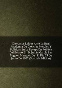 Discursos Leidos Ante La Real Academia De Ciencias Morales Y Politicas En La Recepcion Publica Del Excmo. Sr. D. Julian Garcia San Miguel: Marques De . El Dia 23 De Junio De 1907 (Spanish Edition)