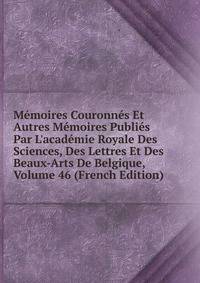 M?moires Couronn?s Et Autres M?moires Publi?s Par L'acad?mie Royale Des Sciences, Des Lettres Et Des Beaux-Arts De Belgique, Volume 46 (French Edition)