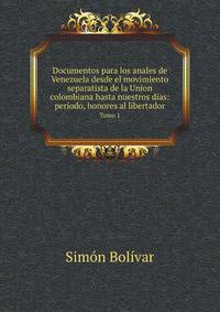 Documentos para los anales de Venezuela desde el movimiento separatista de la Union colombiana hasta nuestros das: perodo, honores al libertador. Tomo 1